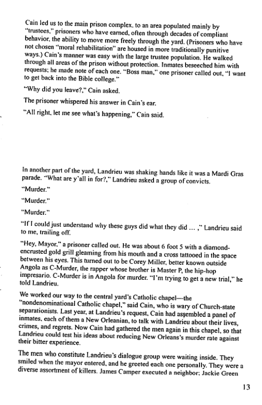 Cain led us 0 the main prison complex. to an area populated mainly by irustees,” prisoners who have eamed, often through decades of compliant behavior, the abilty to move more freely through the yard. (Prisoners who have not chosen “moral rehabilitation” are housed in more traditionally punitive ‘ways.) Cain’s manner was easy with the large trustee population. He walked through all areas of the prison without protection. Inmates besceched him with requests: he made note of each one. “Boss man,” one prisoner called out, I want o get back into the Bible college.” “Why did you leave?,” Cain asked. The prisoner whispered his answer in Cain’s ear, “All ight. let me see what’s happening,” Cain said. In another part of the yard, Landrieu was shaking hands like it was a Mardi Gras parade. “What are y’all in for?,” Landrieu asked a group of convicts. “Murder.” “Murder.” “Murder “IFT could just understand why these guys did what they did 10 me, triling off. " Landrieu said “Hey. Mayor."a prisoner called out. He was about 6 foot 5 with a diamond- encrusted gold grill gleaming from his mouth and a cross tattooed in the space. between his eyes. This turmed out to be Corey Miller, better known outside Angola as C-Murder, the rapper whose brother s Master P, the hip-hop impresario. C-Murder is in Angola for murder. “I’m trying t0 get a new trial," he told Landrieu. We worked our way to the central yard’s Catholic chapel—the “nondenominational Catholic chapel,” said Cain, who is wary of Church-state separationists. Last year, at Landrieu’s request, Cain had assembled a panel of inmates. each of them a New Orleanian, to talk with Landrieu about their lives, crimes, and regrets. Now Cain had gathered the men again in this chapel, so that Landrieu could test his ideas about reducing New Orleans’s murder rate against their bitter experience. ‘The men who constitute Landrieu’s dialogue group were waiting inside. They smiled when the mayor entered, and he greeted each one personally. They were a diverse assortment of killers. James Camper executed a neighbor: Jackie Green 13